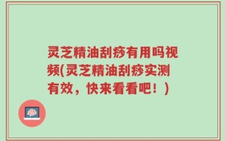 灵芝精油刮痧有用吗视频(灵芝精油刮痧实测有效，快来看看吧！)