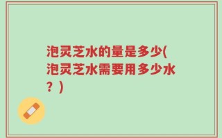 泡灵芝水的量是多少(泡灵芝水需要用多少水？)