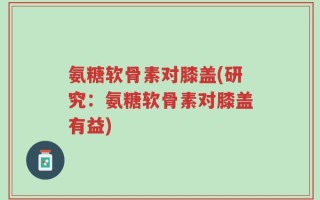 氨糖软骨素对膝盖(研究：氨糖软骨素对膝盖有益)