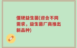 僵硬益生菌(迎合不同需求，益生菌厂商推出新品种)