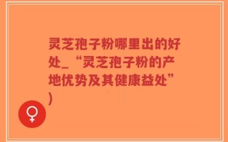 灵芝孢子粉哪里出的好处_“灵芝孢子粉的产地优势及其健康益处”)