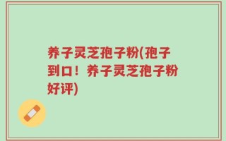 养子灵芝孢子粉(孢子到口！养子灵芝孢子粉好评)