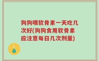 狗狗喂软骨素一天吃几次好(狗狗食用软骨素应注意每日几次剂量)