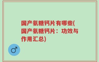 国产氨糖钙片有哪些(国产氨糖钙片：功效与作用汇总)