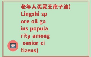 老年人买灵芝孢子油(Lingzhi spore oil gains popularity among senior citizens)