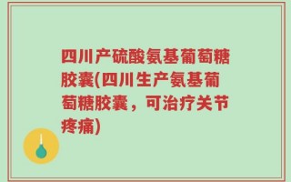 四川产硫酸氨基葡萄糖胶囊(四川生产氨基葡萄糖胶囊，可治疗关节疼痛)