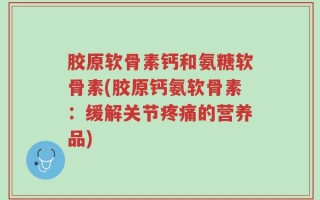 胶原软骨素钙和氨糖软骨素(胶原钙氨软骨素：缓解关节疼痛的营养品)