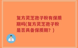 复方灵芝孢子粉有保质期吗(复方灵芝孢子粉是否具备保质期？)