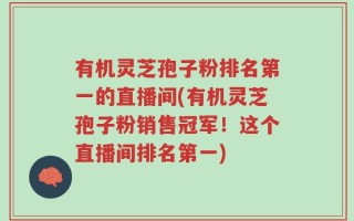 有机灵芝孢子粉排名第一的直播间(有机灵芝孢子粉销售冠军！这个直播间排名第一)