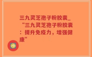 三九灵芝孢子粉胶囊_“三九灵芝孢子粉胶囊：提升免疫力，增强健康”