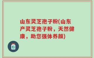 山东灵芝孢子粉(山东产灵芝孢子粉，天然健康，助您强体养颜)