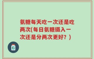 氨糖每天吃一次还是吃两次(每日氨糖摄入一次还是分两次更好？)