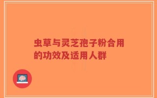 虫草与灵芝孢子粉合用的功效及适用人群