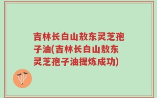 吉林长白山敖东灵芝孢子油(吉林长白山敖东灵芝孢子油提炼成功)