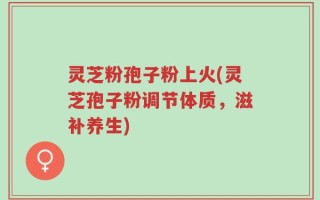 灵芝粉孢子粉上火(灵芝孢子粉调节体质，滋补养生)