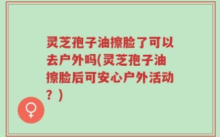 灵芝孢子油擦脸了可以去户外吗(灵芝孢子油擦脸后可安心户外活动？)