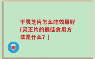 干灵芝片怎么吃效果好(灵芝片的最佳食用方法是什么？)
