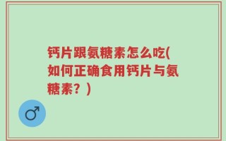 钙片跟氨糖素怎么吃(如何正确食用钙片与氨糖素？)
