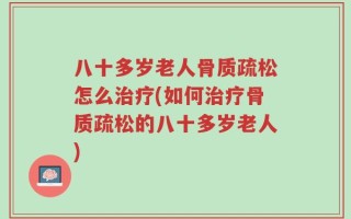 八十多岁老人骨质疏松怎么治疗(如何治疗骨质疏松的八十多岁老人)