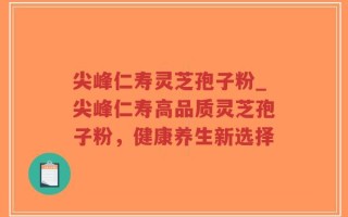尖峰仁寿灵芝孢子粉_尖峰仁寿高品质灵芝孢子粉，健康养生新选择