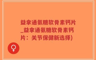 益拿通氨糖软骨素钙片_益拿通氨糖软骨素钙片：关节保健新选择)