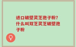 进口破壁灵芝孢子粉？什么叫双芝灵芝破壁孢子粉