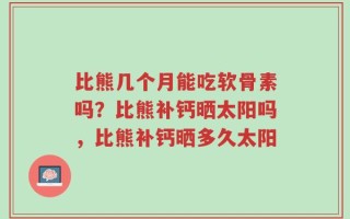 比熊几个月能吃软骨素吗？比熊补钙晒太阳吗，比熊补钙晒多久太阳