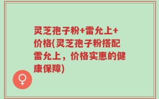 灵芝孢子粉+雷允上+价格(灵芝孢子粉搭配雷允上，价格实惠的健康保障)