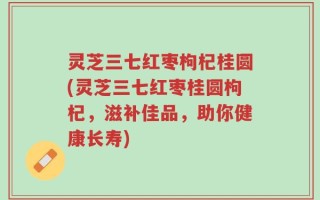灵芝三七红枣枸杞桂圆(灵芝三七红枣桂圆枸杞，滋补佳品，助你健康长寿)