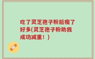 吃了灵芝孢子粉后瘦了好多(灵芝孢子粉助我成功减重！)