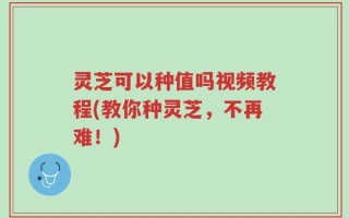 灵芝可以种值吗视频教程(教你种灵芝，不再难！)