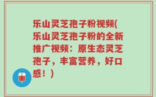 乐山灵芝孢子粉视频(乐山灵芝孢子粉的全新推广视频：原生态灵芝孢子，丰富营养，好口感！)