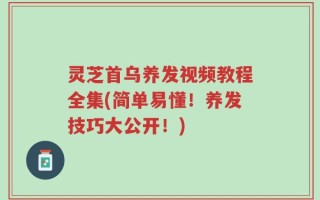 灵芝首乌养发视频教程全集(简单易懂！养发技巧大公开！)