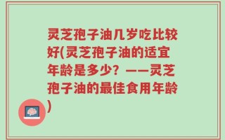 灵芝孢子油几岁吃比较好(灵芝孢子油的适宜年龄是多少？——灵芝孢子油的最佳食用年龄)