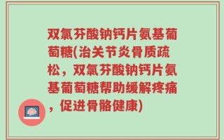 双氯芬酸钠钙片氨基葡萄糖(治关节炎骨质疏松，双氯芬酸钠钙片氨基葡萄糖帮助缓解疼痛，促进骨骼健康)