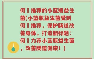 何翯推荐的小蓝瓶益生菌(小蓝瓶益生菌受到何翯推荐，保护肠道改善身体，打造新标题：何翯力荐小蓝瓶益生菌，改善肠道健康！)