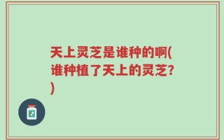 天上灵芝是谁种的啊(谁种植了天上的灵芝？)
