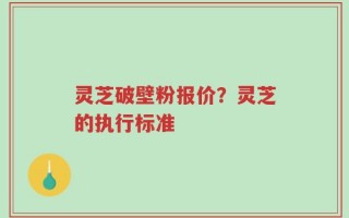 灵芝破壁粉报价？灵芝的执行标准