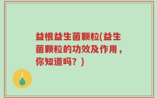 益根益生菌颗粒(益生菌颗粒的功效及作用，你知道吗？)