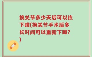 换关节多少天后可以练下蹲(换关节手术后多长时间可以重新下蹲？)