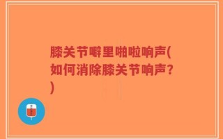 膝关节噼里啪啦响声(如何消除膝关节响声？)