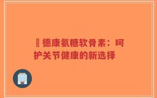 尳德康氨糖软骨素：呵护关节健康的新选择