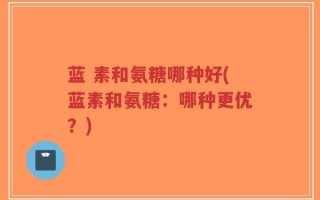 蓝 素和氨糖哪种好(蓝素和氨糖：哪种更优？)