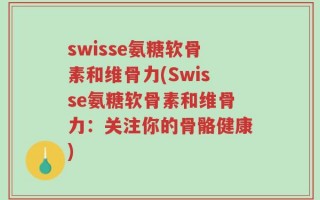 swisse氨糖软骨素和维骨力(Swisse氨糖软骨素和维骨力：关注你的骨骼健康)