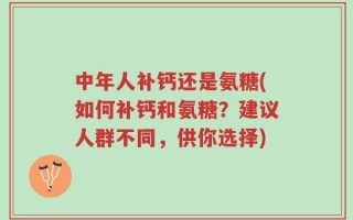 中年人补钙还是氨糖(如何补钙和氨糖？建议人群不同，供你选择)