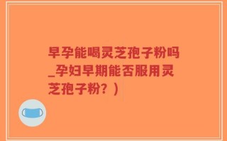 早孕能喝灵芝孢子粉吗_孕妇早期能否服用灵芝孢子粉？)