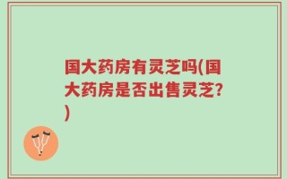 国大药房有灵芝吗(国大药房是否出售灵芝？)