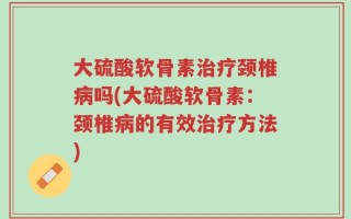 大硫酸软骨素治疗颈椎病吗(大硫酸软骨素：颈椎病的有效治疗方法)