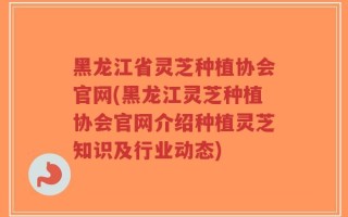 黑龙江省灵芝种植协会官网(黑龙江灵芝种植协会官网介绍种植灵芝知识及行业动态)