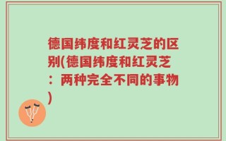 德国纬度和红灵芝的区别(德国纬度和红灵芝：两种完全不同的事物)